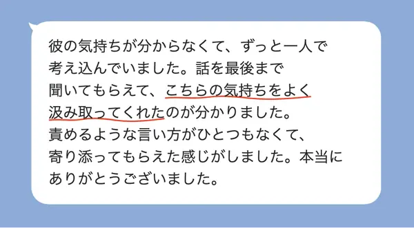 女性20代の方の感想: 彼の気持ちが分からず一人で悩んでいたが、責められずに最後まで聞いてもらえ、寄り添われた感じがした