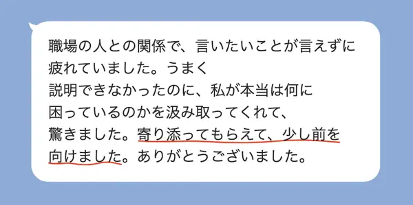 女性30代の方の感想: 職場で言いたいことが言えず疲れていたが、本当の困りごとを汲み取ってもらえて、少し前を向けた