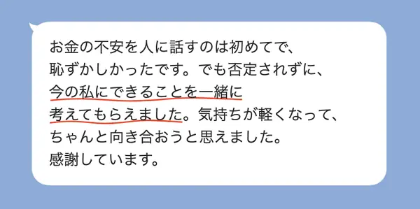 女性40代の方の感想: お金の不安を初めて話したが、否定されず一緒に考えてもらえて、気持ちが軽くなった