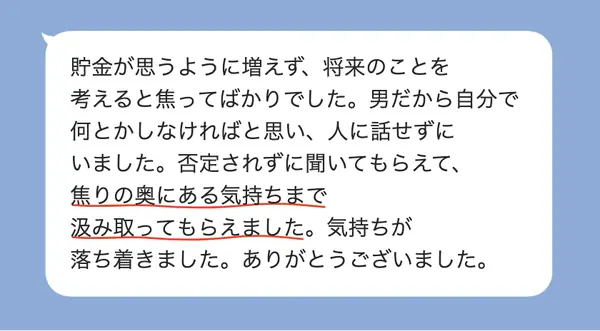 男性30代の方の感想: 貯金が増えない焦りを人に話せなかったが、否定されず焦りの奥の気持ちまで汲み取ってもらえ、落ち着いた